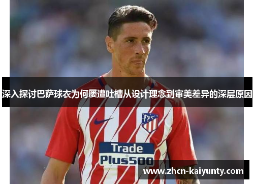 深入探讨巴萨球衣为何屡遭吐槽从设计理念到审美差异的深层原因