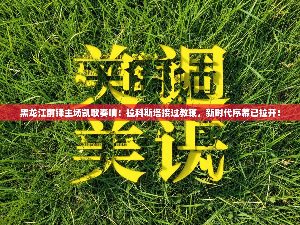 黑龙江前锋主场凯歌奏响！拉科斯塔接过教鞭，新时代序幕已拉开！  第2张